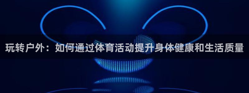 凯发官网下载:玩转户外:如何通过体育活动提升身体健康和生活质